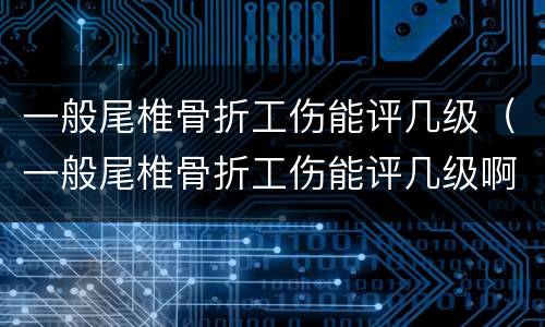 一般尾椎骨折工伤能评几级（一般尾椎骨折工伤能评几级啊）