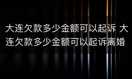 大连欠款多少金额可以起诉 大连欠款多少金额可以起诉离婚
