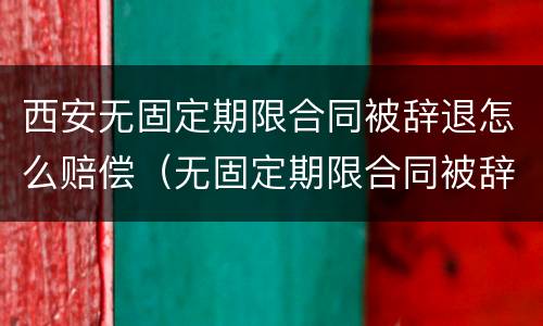 西安无固定期限合同被辞退怎么赔偿（无固定期限合同被辞退还要赔偿双倍工资吗?）