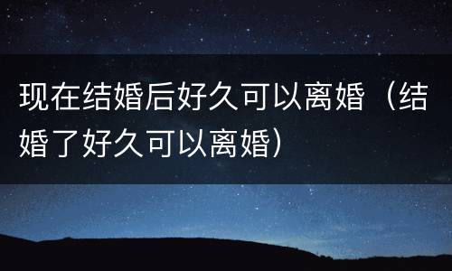 现在结婚后好久可以离婚（结婚了好久可以离婚）