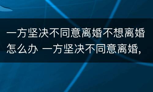 一方坚决不同意离婚不想离婚怎么办 一方坚决不同意离婚,如何离婚?