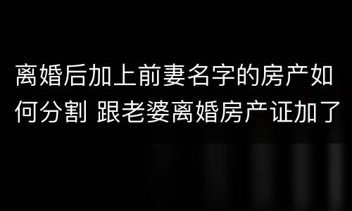 离婚后加上前妻名字的房产如何分割 跟老婆离婚房产证加了她名字