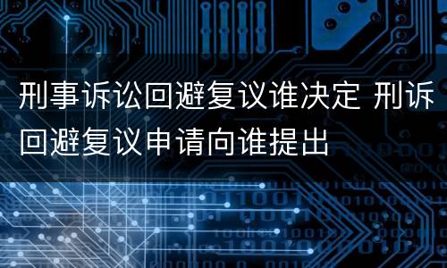 刑事诉讼回避复议谁决定 刑诉回避复议申请向谁提出