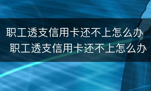 职工透支信用卡还不上怎么办 职工透支信用卡还不上怎么办呢