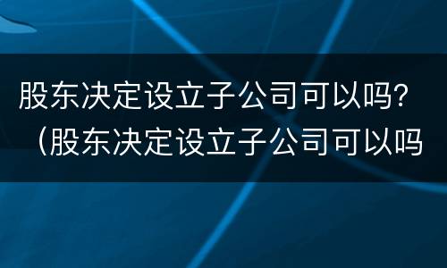 股东决定设立子公司可以吗？（股东决定设立子公司可以吗知乎）