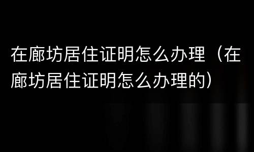 在廊坊居住证明怎么办理（在廊坊居住证明怎么办理的）