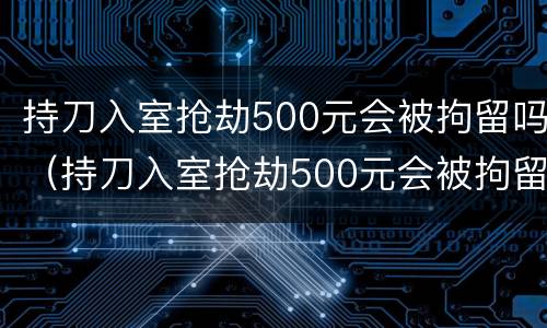 持刀入室抢劫500元会被拘留吗（持刀入室抢劫500元会被拘留吗判几年）