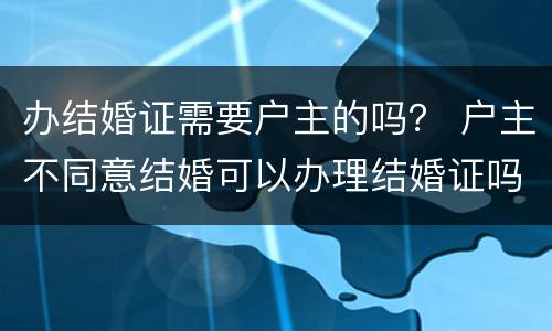 办结婚证需要户主的吗？ 户主不同意结婚可以办理结婚证吗