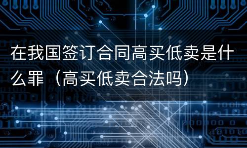 在我国签订合同高买低卖是什么罪（高买低卖合法吗）