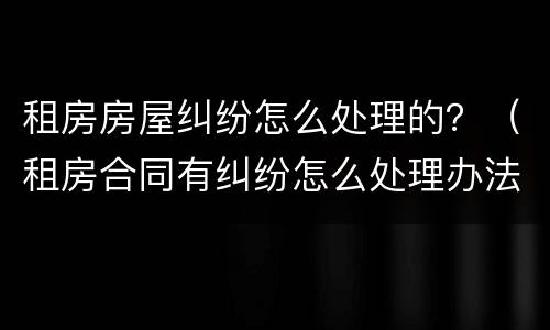 租房房屋纠纷怎么处理的？（租房合同有纠纷怎么处理办法）