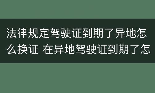 法律规定驾驶证到期了异地怎么换证 在异地驾驶证到期了怎么换证