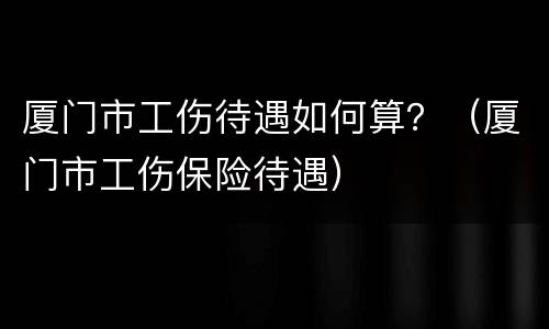 厦门市工伤待遇如何算？（厦门市工伤保险待遇）