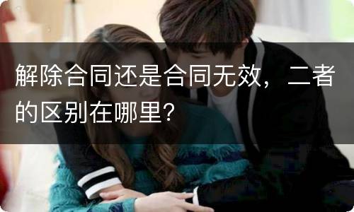 解除合同还是合同无效，二者的区别在哪里？