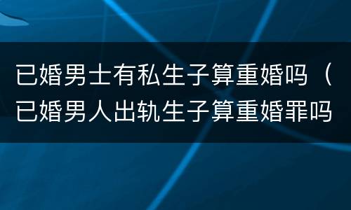 已婚男士有私生子算重婚吗（已婚男人出轨生子算重婚罪吗）