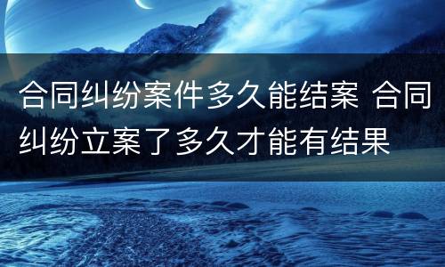 合同纠纷案件多久能结案 合同纠纷立案了多久才能有结果