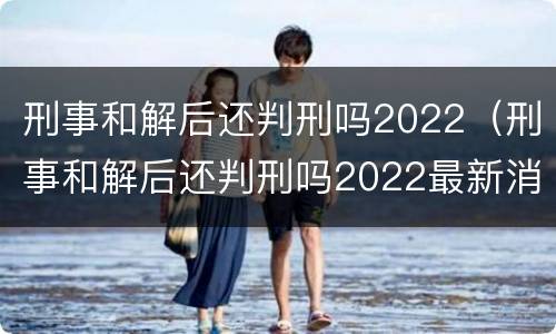 刑事和解后还判刑吗2022（刑事和解后还判刑吗2022最新消息）