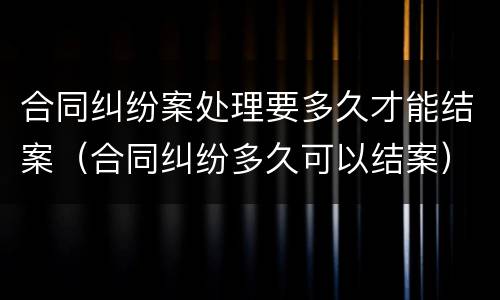 合同纠纷案处理要多久才能结案（合同纠纷多久可以结案）