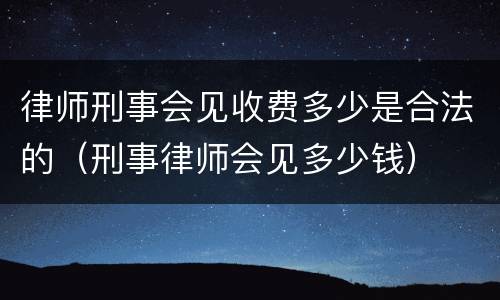 律师刑事会见收费多少是合法的（刑事律师会见多少钱）