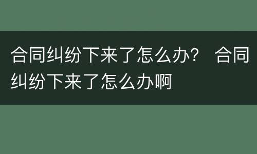 合同纠纷下来了怎么办？ 合同纠纷下来了怎么办啊