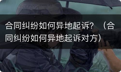 合同纠纷如何异地起诉？（合同纠纷如何异地起诉对方）