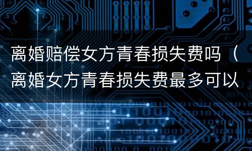 离婚赔偿女方青春损失费吗（离婚女方青春损失费最多可以赔偿多少）