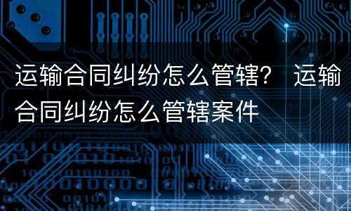 运输合同纠纷怎么管辖？ 运输合同纠纷怎么管辖案件