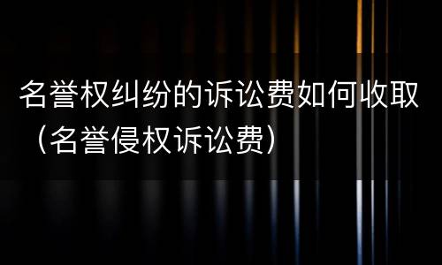 名誉权纠纷的诉讼费如何收取（名誉侵权诉讼费）
