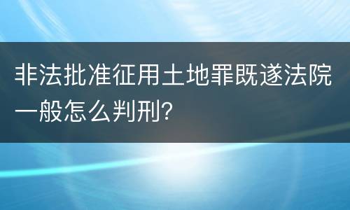 非法批准征用土地罪既遂法院一般怎么判刑？