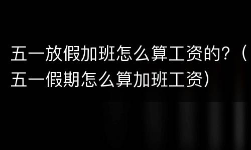 五一放假加班怎么算工资的?（五一假期怎么算加班工资）