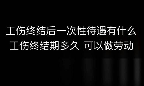 工伤终结后一次性待遇有什么 工伤终结期多久 可以做劳动鉴定