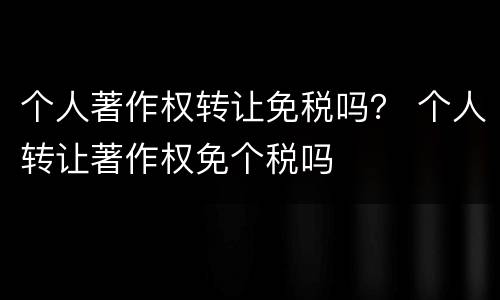 个人著作权转让免税吗？ 个人转让著作权免个税吗
