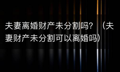 夫妻离婚财产未分割吗？（夫妻财产未分割可以离婚吗）