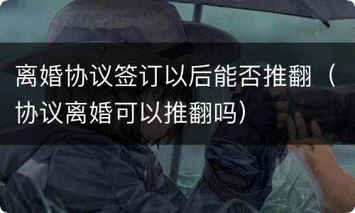 离婚协议签订以后能否推翻（协议离婚可以推翻吗）