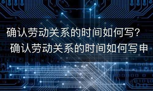 确认劳动关系的时间如何写？ 确认劳动关系的时间如何写申请书