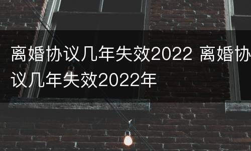离婚协议几年失效2022 离婚协议几年失效2022年
