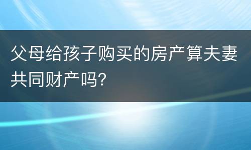 父母给孩子购买的房产算夫妻共同财产吗？