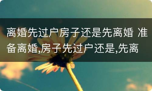 离婚先过户房子还是先离婚 准备离婚,房子先过户还是,先离婚