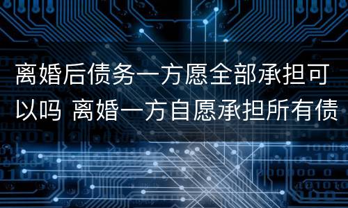 离婚后债务一方愿全部承担可以吗 离婚一方自愿承担所有债务可以吗