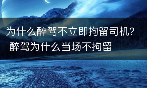 为什么醉驾不立即拘留司机？ 醉驾为什么当场不拘留