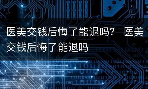 医美交钱后悔了能退吗？ 医美交钱后悔了能退吗