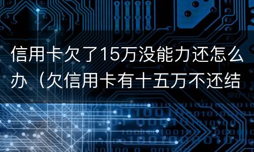 信用卡欠了15万没能力还怎么办（欠信用卡有十五万不还结果会怎么样）