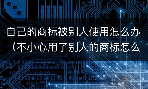 自己的商标被别人使用怎么办（不小心用了别人的商标怎么办）