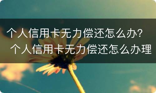 个人信用卡无力偿还怎么办？ 个人信用卡无力偿还怎么办理