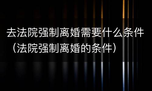 去法院强制离婚需要什么条件（法院强制离婚的条件）
