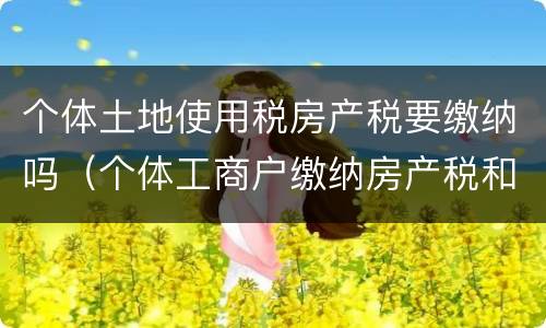 个体土地使用税房产税要缴纳吗（个体工商户缴纳房产税和土地使用税吗）