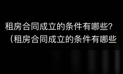 租房合同成立的条件有哪些？（租房合同成立的条件有哪些内容）