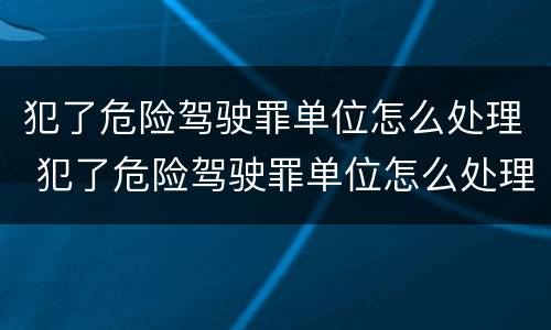 犯了危险驾驶罪单位怎么处理 犯了危险驾驶罪单位怎么处理呢
