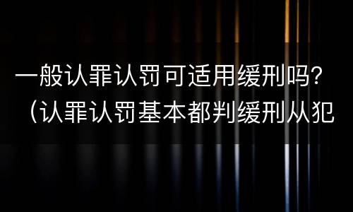 一般认罪认罚可适用缓刑吗？（认罪认罚基本都判缓刑从犯）
