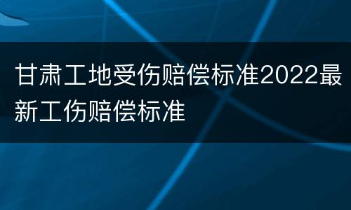 甘肃工地受伤赔偿标准2022最新工伤赔偿标准