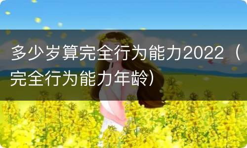 多少岁算完全行为能力2022（完全行为能力年龄）